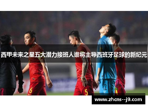 西甲未来之星五大潜力接班人谁将主导西班牙足球的新纪元