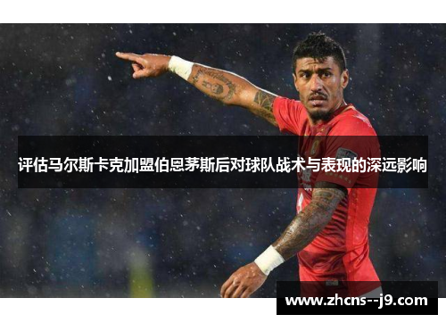 评估马尔斯卡克加盟伯恩茅斯后对球队战术与表现的深远影响
