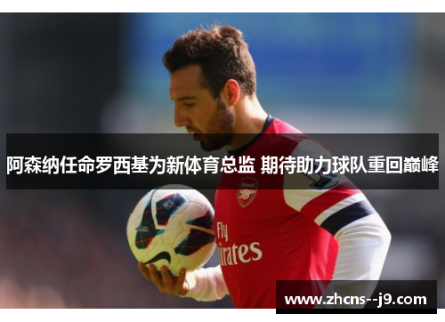阿森纳任命罗西基为新体育总监 期待助力球队重回巅峰 阿森纳任命罗西基为新体育总监 期待助力球队重回巅峰