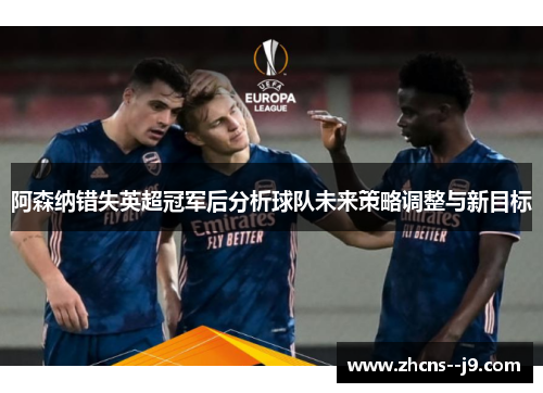 阿森纳错失英超冠军后分析球队未来策略调整与新目标 阿森纳错失英超冠军后分析球队未来策略调整与新目标