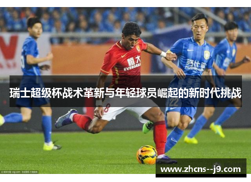 瑞士超级杯战术革新与年轻球员崛起的新时代挑战 瑞士超级杯战术革新与年轻球员崛起的新时代挑战