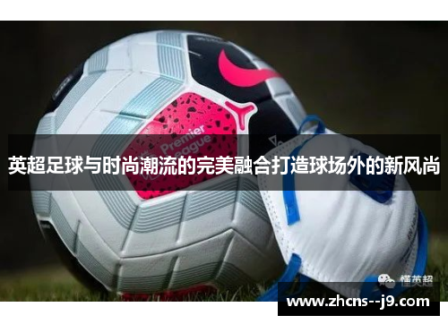英超足球与时尚潮流的完美融合打造球场外的新风尚 英超足球与时尚潮流的完美融合打造球场外的新风尚