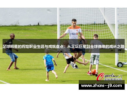 足球明星的辉煌职业生涯与成就盘点：从足坛巨星到全球偶像的成长之路