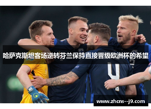 哈萨克斯坦客场逆转芬兰保持直接晋级欧洲杯的希望 哈萨克斯坦客场逆转芬兰保持直接晋级欧洲杯的希望