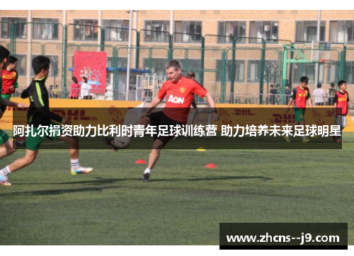 阿扎尔捐资助力比利时青年足球训练营 助力培养未来足球明星