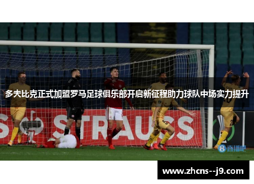 多夫比克正式加盟罗马足球俱乐部开启新征程助力球队中场实力提升 多夫比克正式加盟罗马足球俱乐部开启新征程助力球队中场实力提升